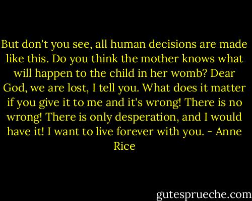 But don't you see, all human decisions are made like this. Do you think the mother knows what will happen to the child in her womb? Dear God, we are lost, I tell you. What does it matter if you give it to me and it's wrong! There is no wrong! There is only desperation, and I would have it! I want to live forever with you. - Anne Rice