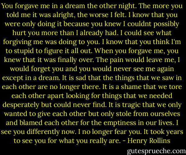 You forgave me in a dream the other night. The more you told me it was alright, the worse I felt. I know that you were only doing it because you knew I couldnt possibly hurt you more than I already had. I could see what forgiving me was doing to you. I know that you think I'm to stupid to figure it all out. When you forgave me, you knew that it was finally over. The pain would leave me, I would forget you and you would never see me again except in a dream. It is sad that the things that we saw in each other are no longer there. It is a shame that we tore each other apart looking for things that we needed desperately but could never find. It is tragic that we only wanted to give each other but only stole from ourselves and blamed each other for the emptiness in our lives. I see you differently now. I no longer fear you. It took years to see you for what you really are. - Henry Rollins