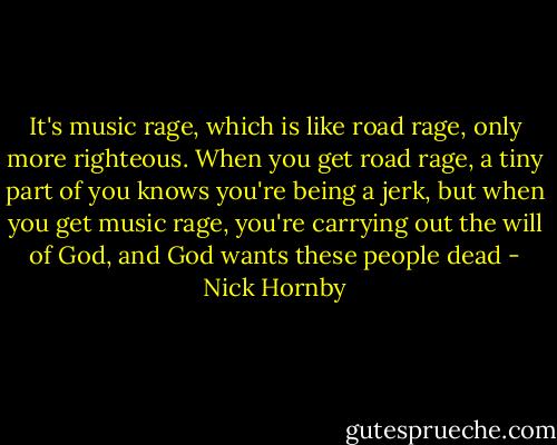 It's music rage, which is like road rage, only more righteous. When you get road rage, a tiny part of you knows you're being a jerk, but when you get music rage, you're carrying out the will of God, and God wants these people dead - Nick Hornby