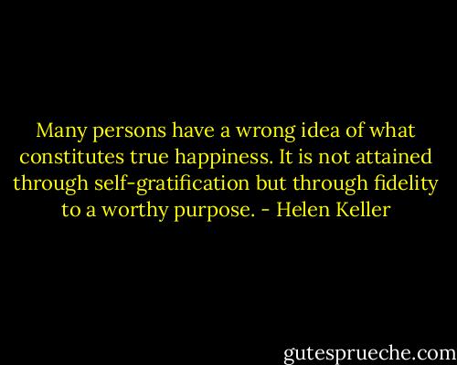Many persons have a wrong idea of what constitutes true happiness. It is not attained through self-gratification but through fidelity to a worthy purpose. - Helen Keller