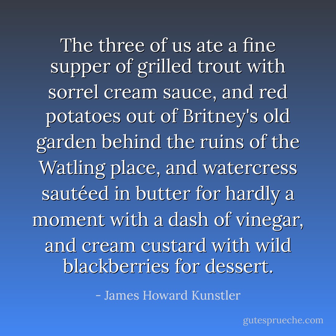 The three of us ate a fine supper of grilled trout with sorrel cream sauce, and red potatoes out of Britney's old garden behind the ruins of the Watling place, and watercress sautéed in butter for hardly a moment with a dash of vinegar, and cream custard with wild blackberries for dessert. - James Howard Kunstler