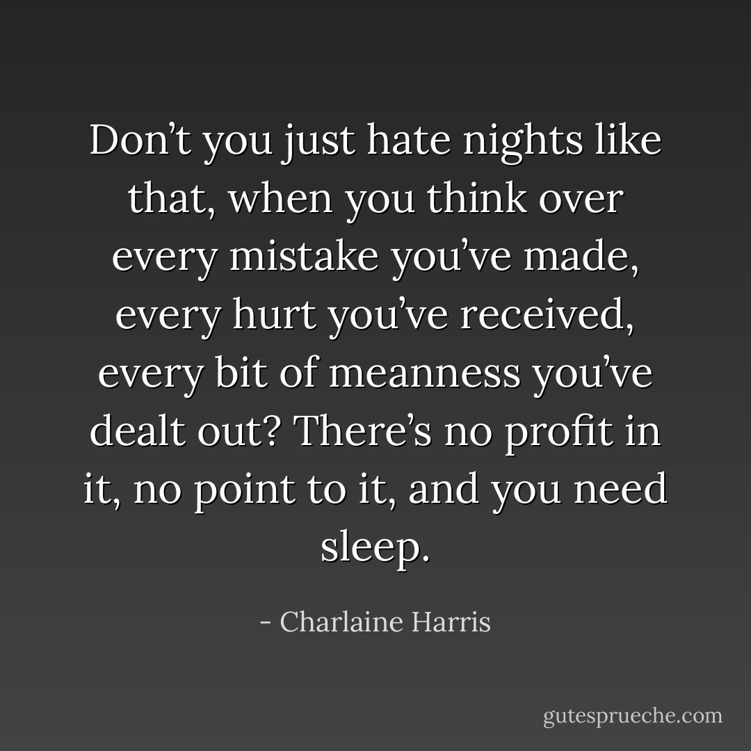 Don’t you just hate nights like that, when you think over every mistake you’ve made, every hurt you’ve received, every bit of meanness you’ve dealt out? There’s no profit in it, no point to it, and you need sleep. - Charlaine Harris