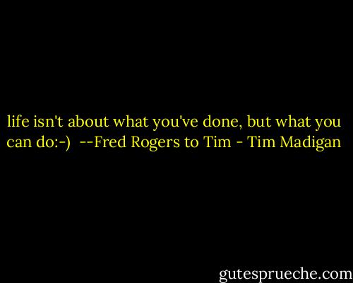 life isn't about what you've done, but what you can do:-)<br /><br />--Fred Rogers to Tim - Tim Madigan