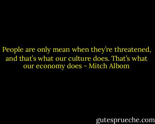 People are only mean when they’re threatened, and that’s what our culture does. That’s what our economy does - Mitch Albom