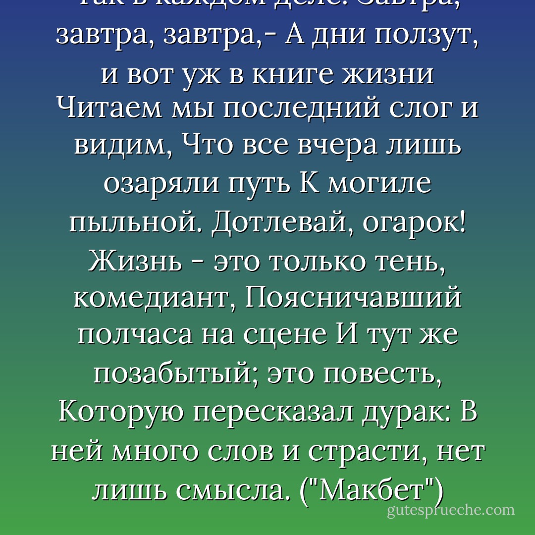 Так в каждом деле. Завтра, завтра, завтра,-<br />А дни ползут, и вот уж в книге жизни<br />Читаем мы последний слог и видим,<br />Что все вчера лишь озаряли путь<br />К могиле пыльной. Дотлевай, огарок!<br />Жизнь - это только тень, комедиант,<br />Поясничавший полчаса на сцене<br />И тут же позабытый; это повесть,<br />Которую пересказал дурак:<br />В ней много слов и страсти, нет лишь смысла.<br />("Макбет") - William Shakespeare