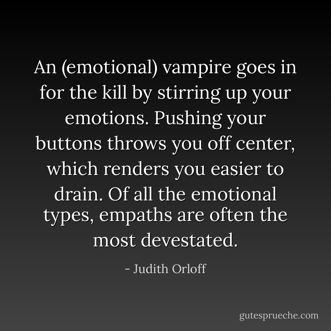 An (emotional) vampire goes in for the kill by stirring up your emotions. Pushing your buttons throws you off center, which renders you easier to drain. Of all the emotional types, empaths are often the most devestated. - Judith Orloff