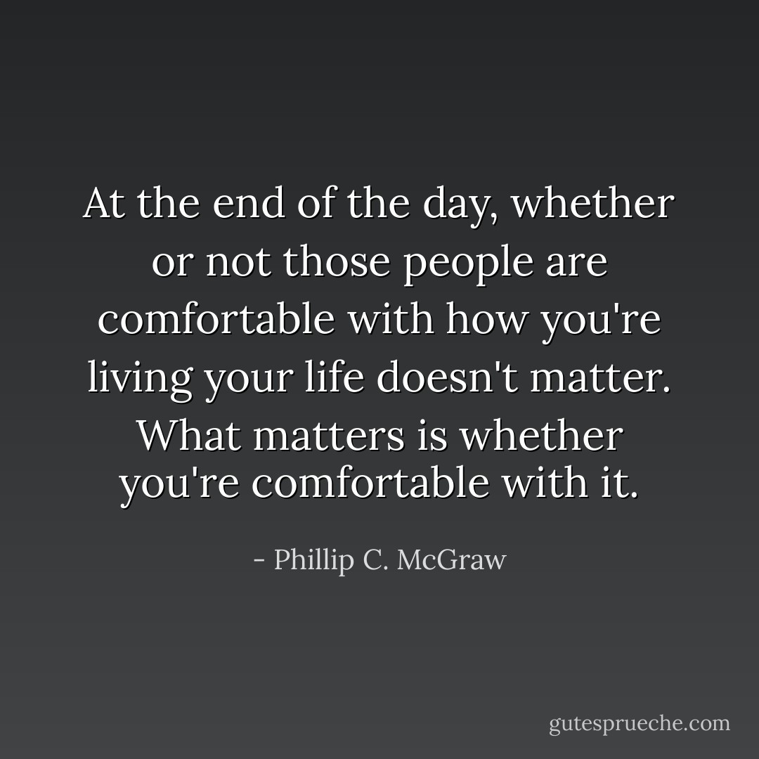 At the end of the day, whether or not those people are comfortable with how you're living your life doesn't matter. What matters is whether you're comfortable with it. - Phillip C. McGraw