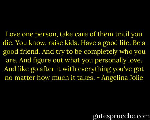Love one person, take care of them until you die. You know, raise kids. Have a good life. Be a good friend. And try to be completely who you are. And figure out what you personally love. And like go after it with everything you've got no matter how much it takes. - Angelina Jolie