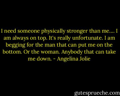 I need someone physically stronger than me.... I am always on top. It's really unfortunate. I am begging for the man that can put me on the bottom. Or the woman. Anybody that can take me down. - Angelina Jolie