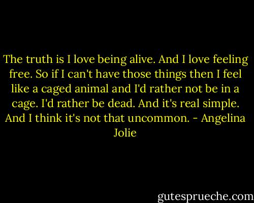 The truth is I love being alive. And I love feeling free. So if I can't have those things then I feel like a caged animal and I'd rather not be in a cage. I'd rather be dead. And it's real simple. And I think it's not that uncommon. - Angelina Jolie