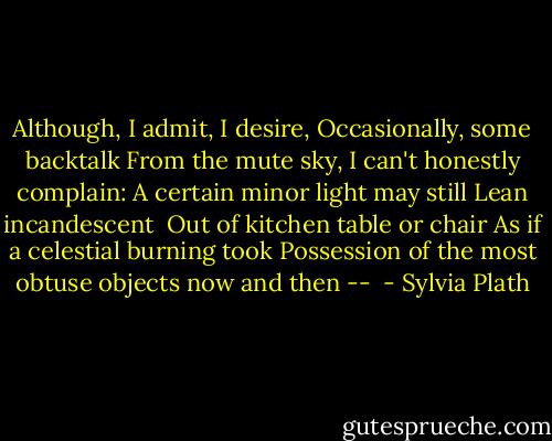 Although, I admit, I desire,<br />Occasionally, some backtalk<br />From the mute sky, I can't honestly complain:<br />A certain minor light may still<br />Lean incandescent<br /><br />Out of kitchen table or chair<br />As if a celestial burning took<br />Possession of the most obtuse objects now and then --  - Sylvia Plath