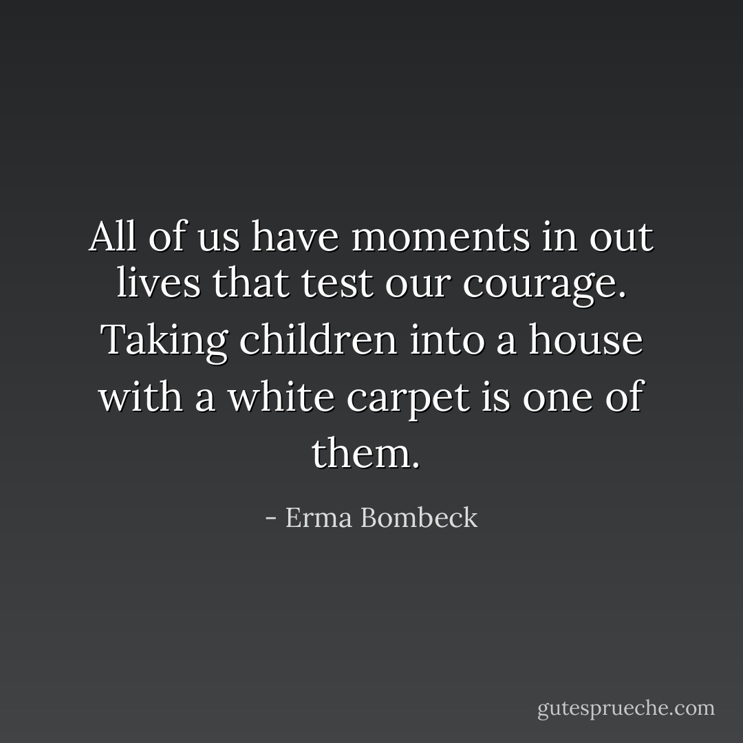 All of us have moments in out lives that test our courage. Taking children into a house with a white carpet is one of them.  - Erma Bombeck
