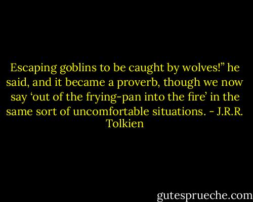 Escaping goblins to be caught by wolves!” he said, and it became a proverb, though we now say ‘out of the frying-pan into the fire’ in the same sort of uncomfortable situations. - J.R.R. Tolkien