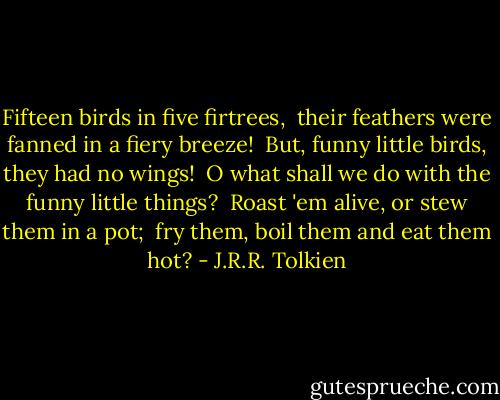 Fifteen birds in five firtrees, <br />their feathers were fanned in a fiery breeze! <br />But, funny little birds, they had no wings! <br />O what shall we do with the funny little things? <br />Roast 'em alive, or stew them in a pot; <br />fry them, boil them and eat them hot? - J.R.R. Tolkien