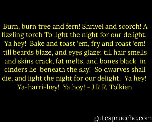 Burn, burn tree and fern!<br />Shrivel and scorch! A fizzling torch<br />To light the night for our delight,<br /> Ya hey!<br /><br />Bake and toast ‘em, fry and roast ‘em!<br />till beards blaze, and eyes glaze;<br />till hair smells and skins crack,<br />fat melts, and bones black<br /> in cinders lie<br /> beneath the sky!<br /> So dwarves shall die,<br />and light the night for our delight,<br /> Ya hey!<br /> Ya-harri-hey!<br /> Ya hoy! - J.R.R. Tolkien