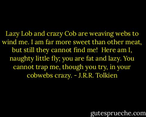 Lazy Lob and crazy Cob<br />are weaving webs to wind me.<br />I am far more sweet than other meat,<br />but still they cannot find me!<br /><br />Here am I, naughty little fly;<br />you are fat and lazy.<br />You cannot trap me, though you try,<br />in your cobwebs crazy. - J.R.R. Tolkien