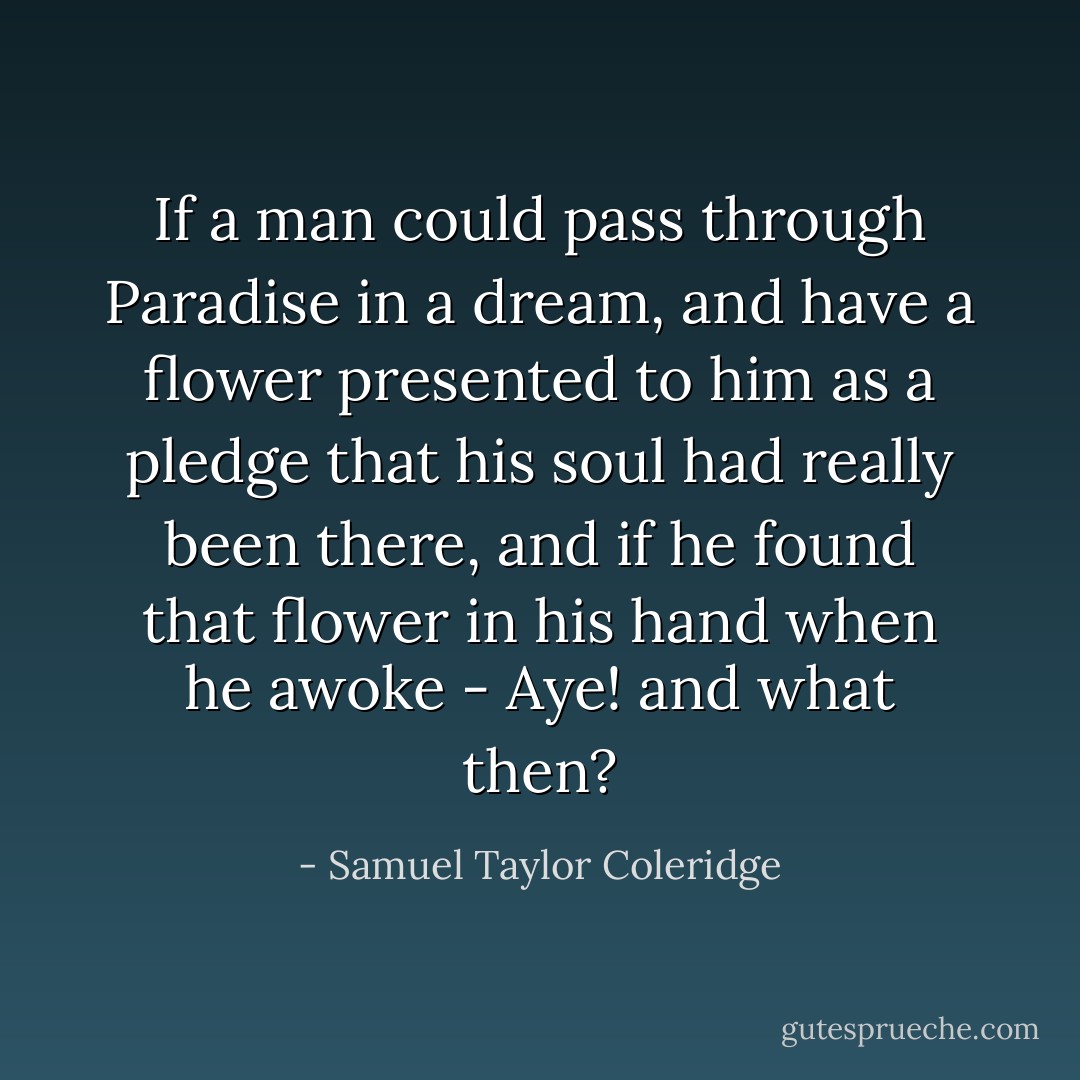 If a man could pass through Paradise in a dream, and have a flower presented to him as a pledge that his soul had really been there, and if he found that flower in his hand when he awoke - Aye! and what then? - Samuel Taylor Coleridge