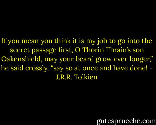 If you mean you think it is my job to go into the secret passage first, O Thorin Thrain’s son Oakenshield, may your beard grow ever longer,” he said crossly, “say so at once and have done! - J.R.R. Tolkien