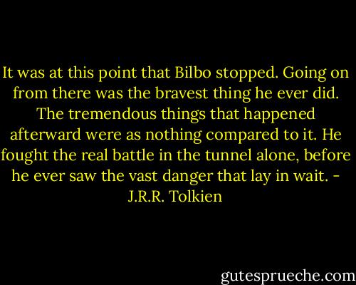 It was at this point that Bilbo stopped. Going on from there was the bravest thing he ever did. The tremendous things that happened afterward were as nothing compared to it. He fought the real battle in the tunnel alone, before he ever saw the vast danger that lay in wait. - J.R.R. Tolkien