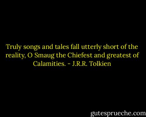 Truly songs and tales fall utterly short of the reality, O Smaug the Chiefest and greatest of Calamities. - J.R.R. Tolkien