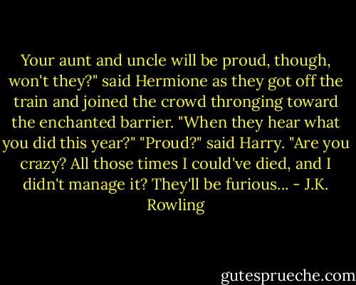 Your aunt and uncle will be proud, though, won't they?" said Hermione as they got off the train and joined the crowd thronging toward the enchanted barrier. "When they hear what you did this year?"<br />"Proud?" said Harry. "Are you crazy? All those times I could've died, and I didn't manage it? They'll be furious... - J.K. Rowling