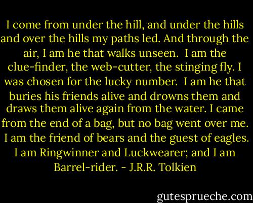 I come from under the hill, and under the hills and over the hills my paths led. And through the air, I am he that walks unseen.<br /><br />I am the clue-finder, the web-cutter, the stinging fly. I was chosen for the lucky number.<br /><br />I am he that buries his friends alive and drowns them and draws them alive again from the water. I came from the end of a bag, but no bag went over me.<br /><br />I am the friend of bears and the guest of eagles. I am Ringwinner and Luckwearer; and I am Barrel-rider. - J.R.R. Tolkien