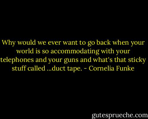Why would we ever want to go back when your world is so accommodating with your telephones and your guns and what's that sticky stuff called ...duct tape. - Cornelia Funke