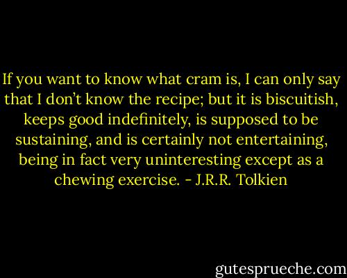 If you want to know what cram is, I can only say that I don’t know the recipe; but it is biscuitish, keeps good indefinitely, is supposed to be sustaining, and is certainly not entertaining, being in fact very uninteresting except as a chewing exercise. - J.R.R. Tolkien