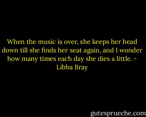 When the music is over, she keeps her head down till she finds her seat again, and I wonder how many times each day she dies a little. - Libba Bray