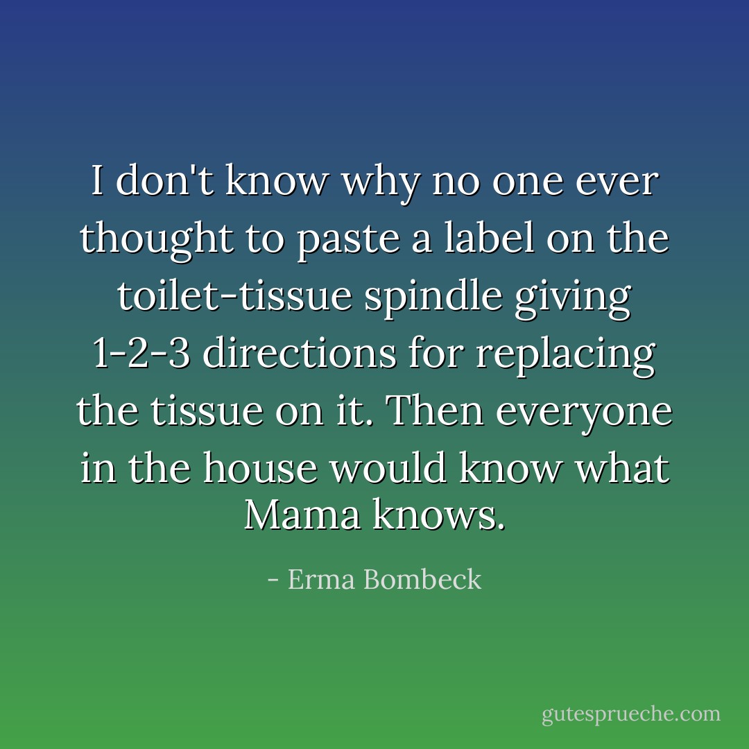 I don't know why no one ever thought to paste a label on the toilet-tissue spindle giving 1-2-3 directions for replacing the tissue on it. Then everyone in the house would know what Mama knows. - Erma Bombeck
