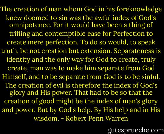 The creation of man whom God in his foreknowledge knew doomed to sin was the awful index of God's omnipotence. For it would have been a thing of trifling and contemptible ease for Perfection to create mere perfection. To do so would, to speak truth, be not creation but extension. Separateness is identity and the only way for God to create, truly create, man was to make him separate from God Himself, and to be separate from God is to be sinful. The creation of evil is therefore the index of God's glory and His power. That had to be so that the creation of good might be the index of man's glory and power. But by God's help. By His help and in His wisdom. - Robert Penn Warren