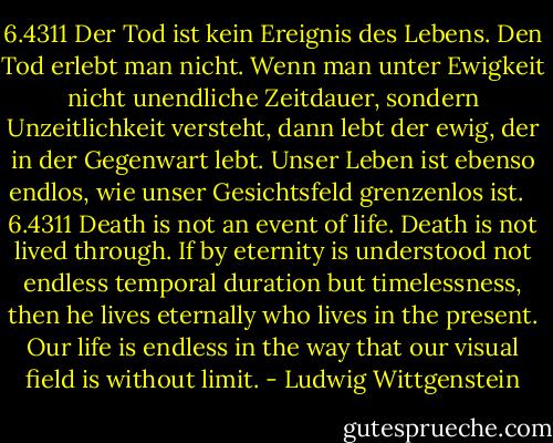 6.4311<br />Der Tod ist kein Ereignis des Lebens. Den Tod erlebt man nicht.<br />Wenn man unter Ewigkeit nicht unendliche Zeitdauer, sondern Unzeitlichkeit versteht, dann lebt der ewig, der in der Gegenwart lebt.<br />Unser Leben ist ebenso endlos, wie unser Gesichtsfeld grenzenlos ist.<br /><br /><br />6.4311<br />Death is not an event of life. Death is not lived through.<br />If by eternity is understood not endless temporal duration but timelessness, then he lives eternally who lives in the present.<br />Our life is endless in the way that our visual field is without limit. - Ludwig Wittgenstein