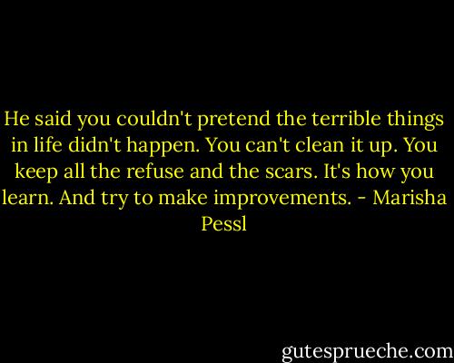 He said you couldn't pretend the terrible things in life didn't happen. You can't clean it up. You keep all the refuse and the scars. It's how you learn. And try to make improvements. - Marisha Pessl