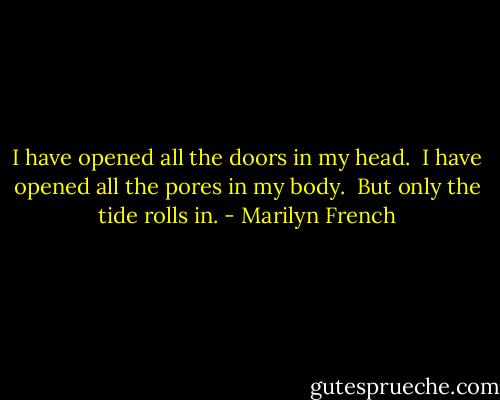 I have opened all the doors in my head. <br />I have opened all the pores in my body. <br />But only the tide rolls in. - Marilyn French