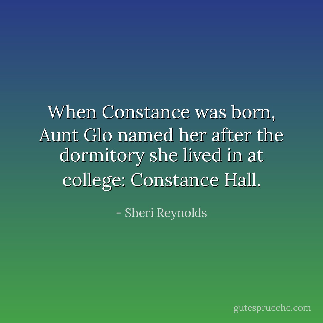 When Constance was born, Aunt Glo named her after the dormitory she lived in at college: Constance Hall. - Sheri Reynolds
