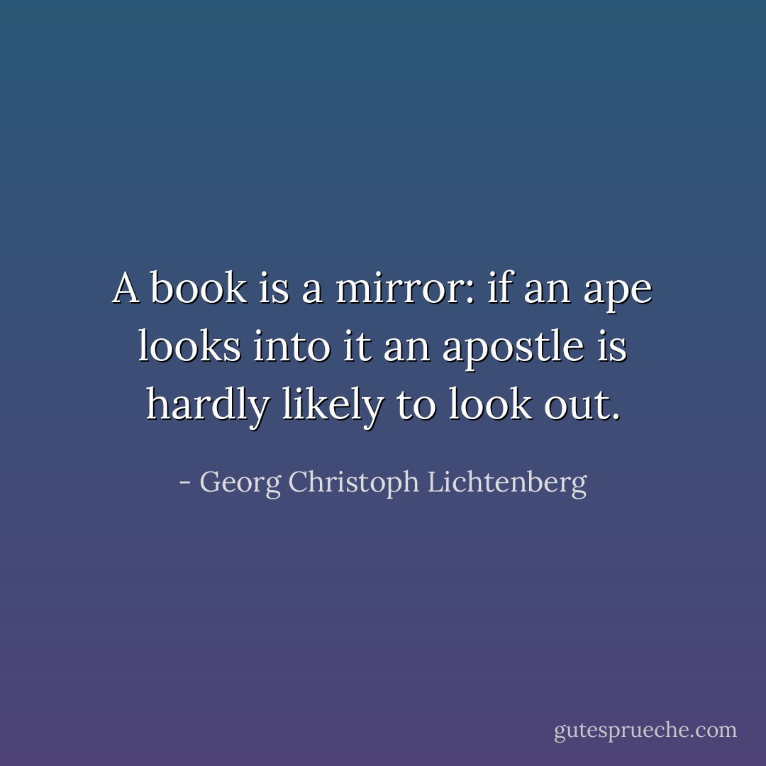 A book is a mirror: if an ape looks into it an apostle is hardly likely to look out. - Georg Christoph Lichtenberg