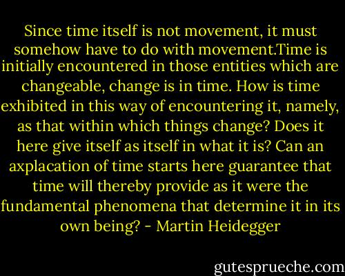 Since time itself is not movement, it must somehow have to do with movement.Time is initially encountered in those entities which are changeable, change is in time. How is time exhibited in this way of encountering it, namely, as that within which things change? Does it here give itself as itself in what it is? Can an axplacation of time starts here guarantee that time will thereby provide as it were the fundamental phenomena that determine it in its own being? - Martin Heidegger