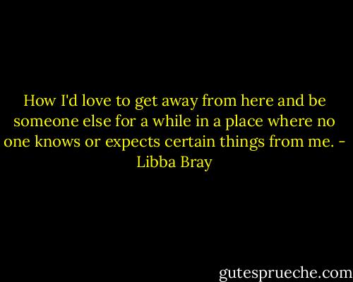 How I'd love to get away from here and be someone else for a while in a place where no one knows or expects certain things from me. - Libba Bray