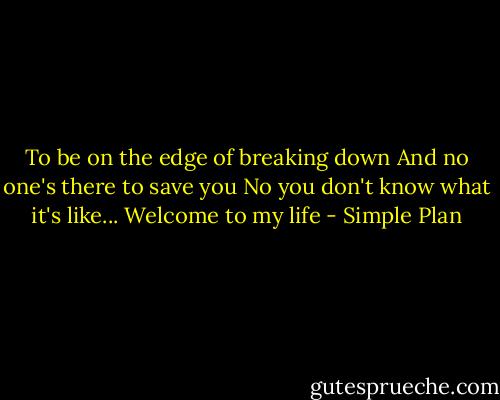 To be on the edge of breaking down<br />And no one's there to save you<br />No you don't know what it's like...<br />Welcome to my life - Simple Plan