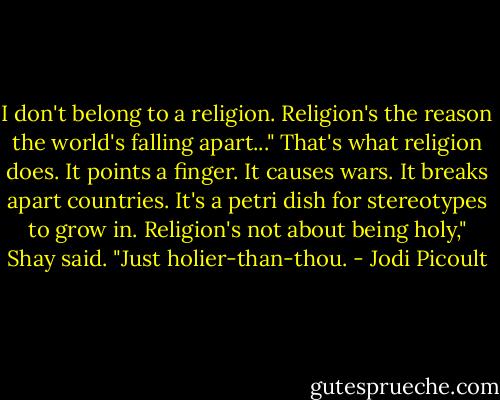 I don't belong to a religion. Religion's the reason the world's falling apart..." That's what religion does. It points a finger. It causes wars. It breaks apart countries. It's a petri dish for stereotypes to grow in. Religion's not about being holy," Shay said. "Just holier-than-thou. - Jodi Picoult