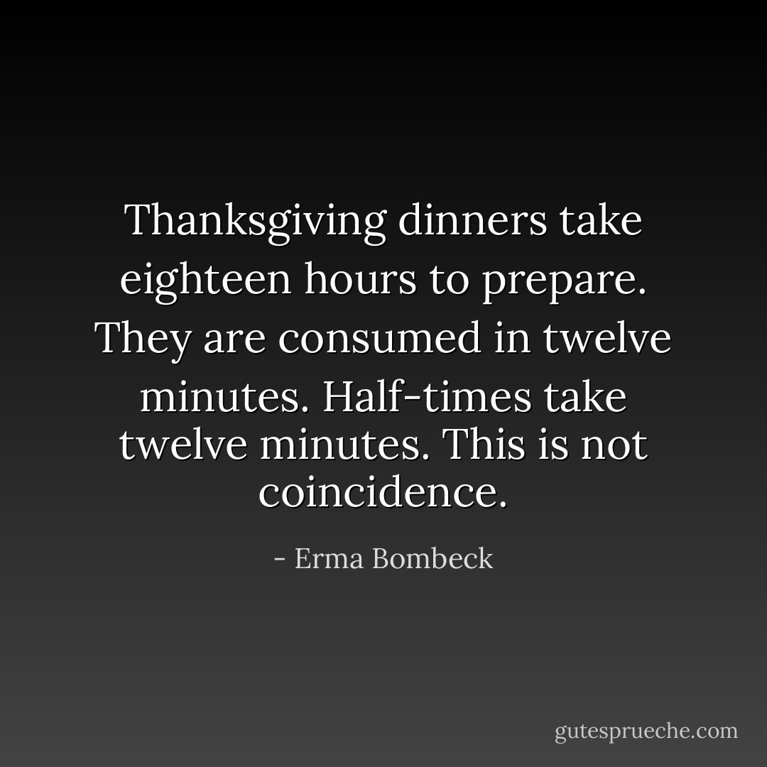 Thanksgiving dinners take eighteen hours to prepare. They are consumed in twelve minutes. Half-times take twelve minutes. This is not coincidence. - Erma Bombeck