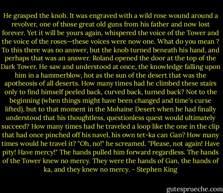 He grasped the knob. It was engraved with a wild rose<br />wound around a revolver, one of those great old guns from his<br />father and now lost forever.<br />Yet it will be yours again, whispered the voice of the Tower<br />and the voice of the roses—these voices were now one.<br />What do you mean ?<br />To this there was no answer, but the knob turned beneath<br />his hand, and perhaps that was an answer. Roland opened the<br />door at the top of the Dark Tower.<br />He saw and understood at once, the knowledge falling<br />upon him in a hammerblow, hot as the sun of the desert that<br />was the apotheosis of all deserts. How many times had he<br />climbed these stairs only to find himself peeled back, curved<br />back, turned back? Not to the beginning (when things might<br />have been changed and time's curse lifted), but to that moment<br />in the Mohaine Desert when he had finally understood that his<br />thoughtless, questionless quest would ultimately succeed? How<br />many times had he traveled a loop like the one in the clip<br />that had once pinched off his navel, his own tet-ka can Gan?<br />How many times would he travel it?<br />"Oh, no!" he screamed. "Please, not again! Have pity! Have<br />mercy!"<br />The hands pulled him forward regardless. The hands of the<br />Tower knew no mercy.<br />They were the hands of Gan, the hands of ka, and they<br />knew no mercy. - Stephen King