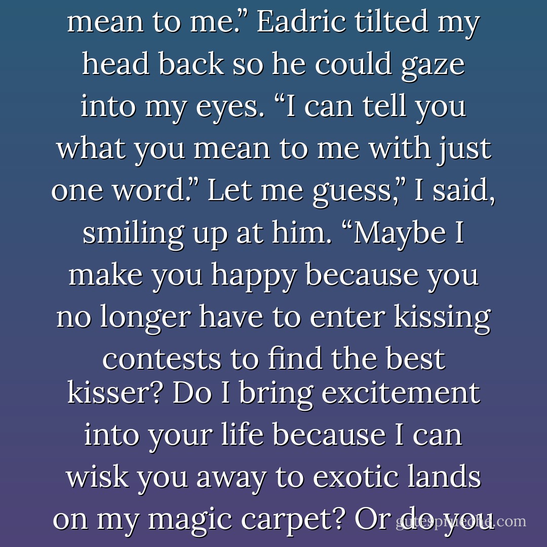 The tinkle of wind chimes announcing the return of our fairy guests made us both look up. Our chance to be alone was going to be shorter than either of us had hoped.<br />I sighed and brushed an errant dragon scale from Eadric’s tunic. “Someday when we have lots of time, remind me to tell you what you mean to me.”<br />Eadric tilted my head back so he could gaze into my eyes. “I can tell you what you mean to me with just one word.”<br />Let me guess,” I said, smiling up at him. “Maybe I make you happy because you no longer have to enter kissing contests to find the best kisser? Do I bring excitement into your life because I can wisk you away to exotic lands on my magic carpet? Or do you find me delightful because I can conjure food whenever you’re hungry?”<br />No, that’s not. . . Wait, what was that last one?”<br />I laughed and shook my head. “Never mind. So tell me in one word, what do I mean to you?”<br />That’s easy,” said Eadric. “Everything! - E.D. Baker
