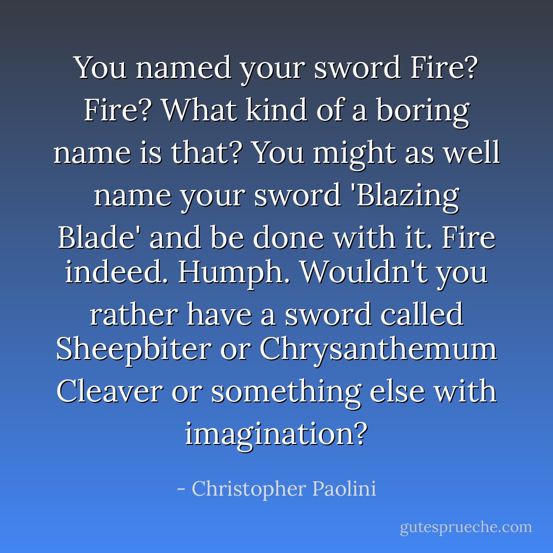 You named your sword Fire? Fire? What kind of a boring name is that? You might as well name your sword 'Blazing Blade' and be done with it. Fire indeed. Humph. Wouldn't you rather have a sword called Sheepbiter or Chrysanthemum Cleaver or something else with imagination? - Christopher Paolini