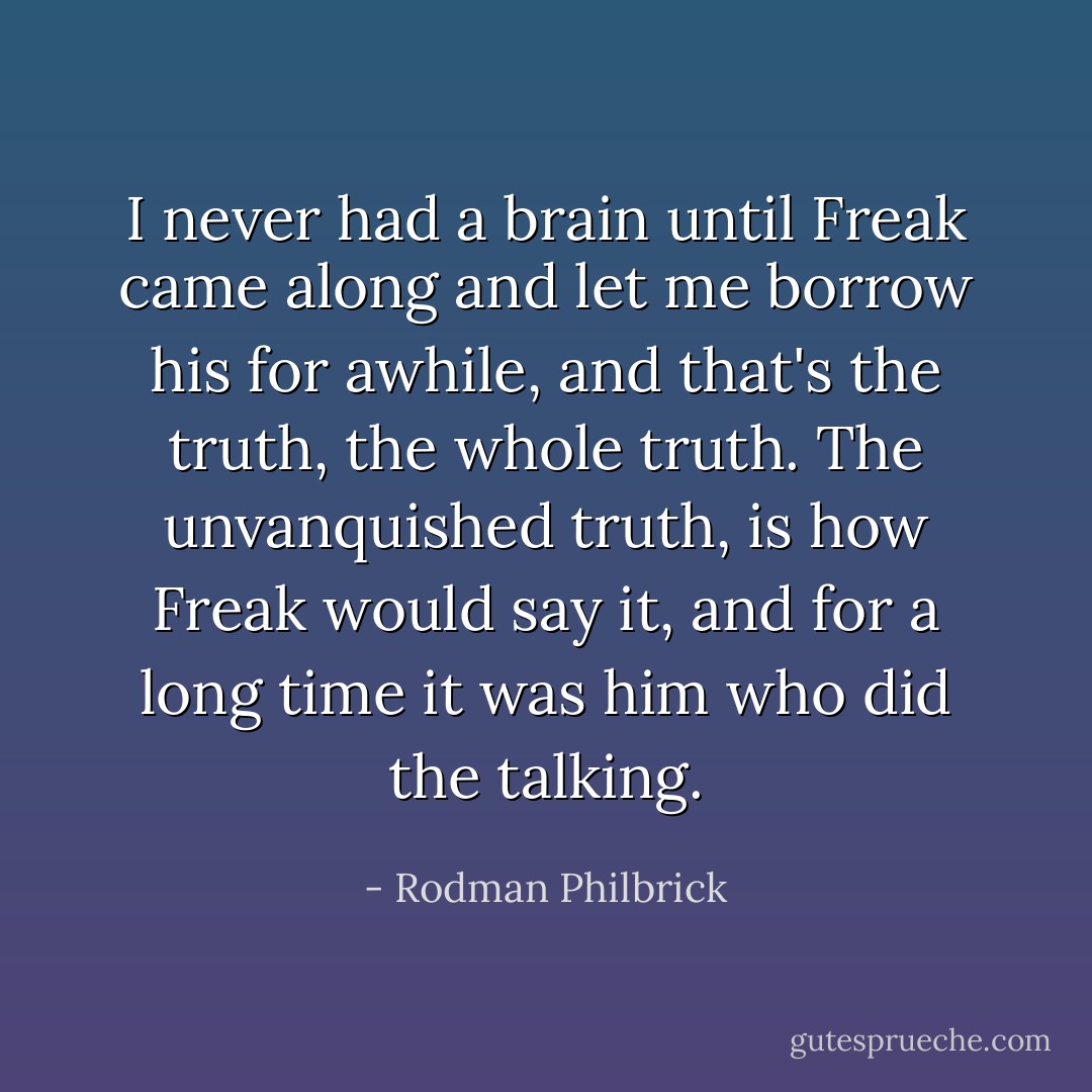 I never had a brain until Freak came along and let me borrow his for awhile, and that's the truth, the whole truth. The unvanquished truth, is how Freak would say it, and for a long time it was him who did the talking. - Rodman Philbrick