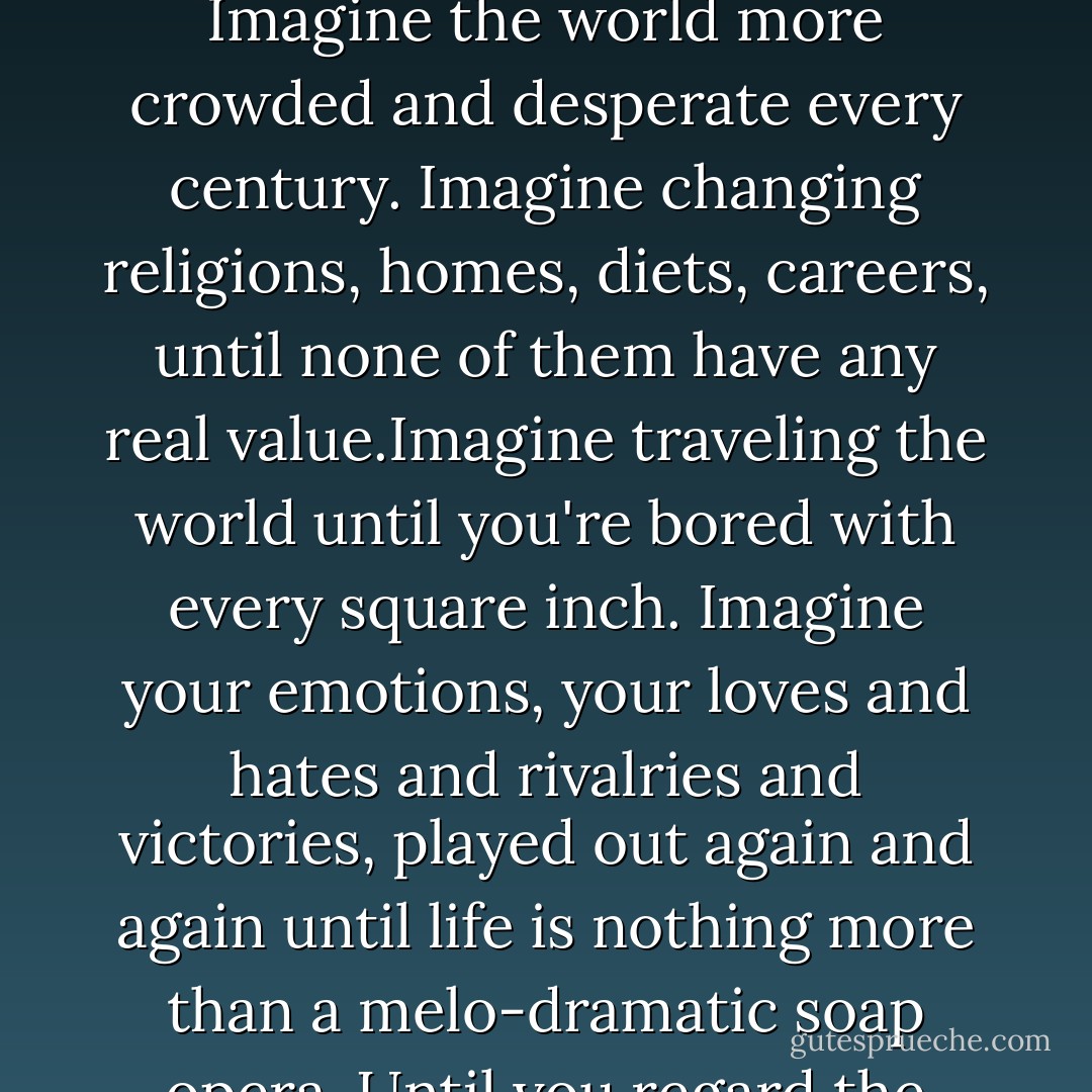 Imagine immortality, where even a marriage of fifty years would feel like a one-night stand. Imagine seeing trends and fashions blur past you. Imagine the world more crowded and desperate every century. Imagine changing religions, homes, diets, careers, until none of them have any real value.Imagine traveling the world until you're bored with every square inch. Imagine your emotions, your loves and hates and rivalries and victories, played out again and again until life is nothing more than a melo-dramatic soap opera. Until you regard the birth and death of other people with no more emotion than the wilted cut flowers you throw away. - Chuck Palahniuk