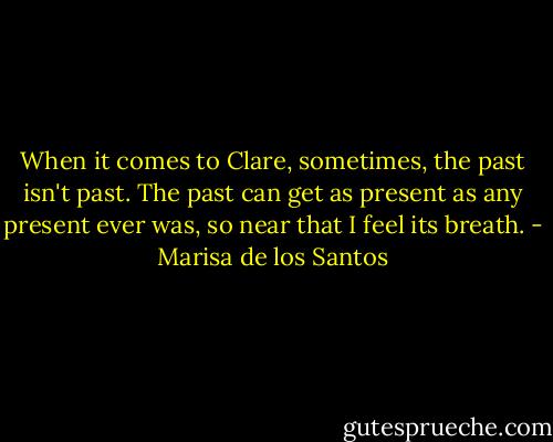 When it comes to Clare, sometimes, the past isn't past. The past can get as present as any present ever was, so near that I feel its breath. - Marisa de los Santos