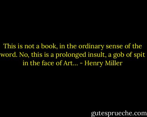 This is not a book, in the ordinary sense of the word. No, this is a prolonged insult, a gob of spit in the face of Art… - Henry Miller