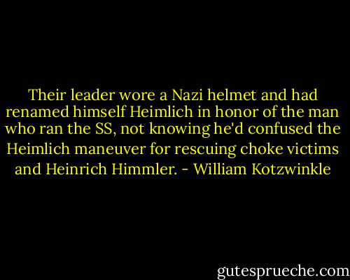 Their leader wore a Nazi helmet and had renamed himself Heimlich in honor of the man who ran the SS, not knowing he'd confused the Heimlich maneuver for rescuing choke victims and Heinrich Himmler. - William Kotzwinkle