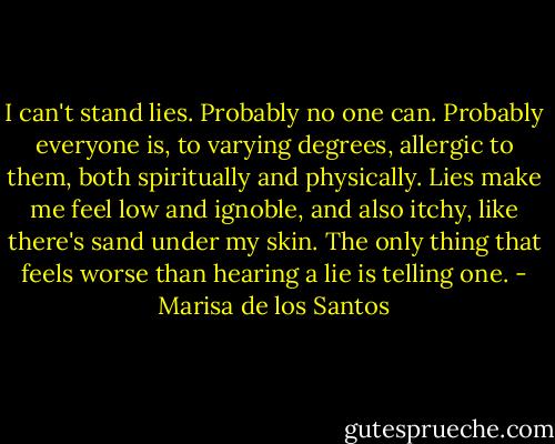 I can't stand lies. Probably no one can. Probably everyone is, to varying degrees, allergic to them, both spiritually and physically. Lies make me feel low and ignoble, and also itchy, like there's sand under my skin. The only thing that feels worse than hearing a lie is telling one. - Marisa de los Santos